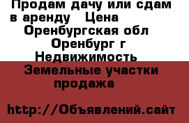 Продам дачу или сдам в аренду › Цена ­ 50 000 - Оренбургская обл., Оренбург г. Недвижимость » Земельные участки продажа   
